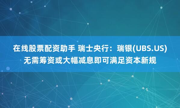 在线股票配资助手 瑞士央行：瑞银(UBS.US)无需筹资或大幅减息即可满足资本新规