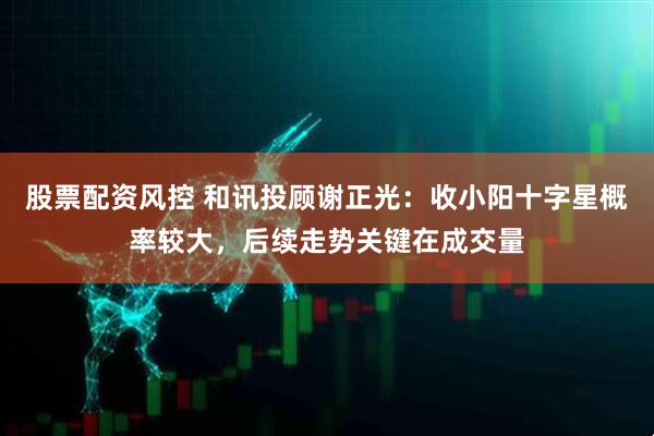 股票配资风控 和讯投顾谢正光：收小阳十字星概率较大，后续走势关键在成交量