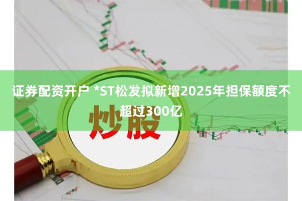 证券配资开户 *ST松发拟新增2025年担保额度不超过300亿
