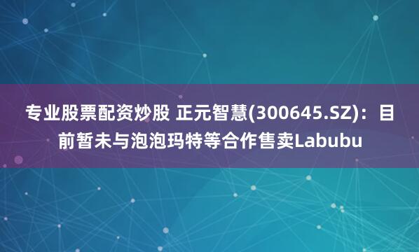 专业股票配资炒股 正元智慧(300645.SZ)：目前暂未与泡泡玛特等合作售卖Labubu