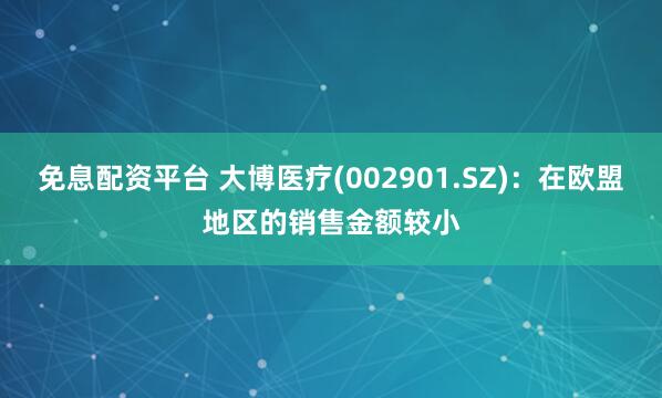 免息配资平台 大博医疗(002901.SZ)：在欧盟地区的销售金额较小