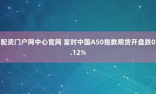配资门户网中心官网 富时中国A50指数期货开盘跌0.12%