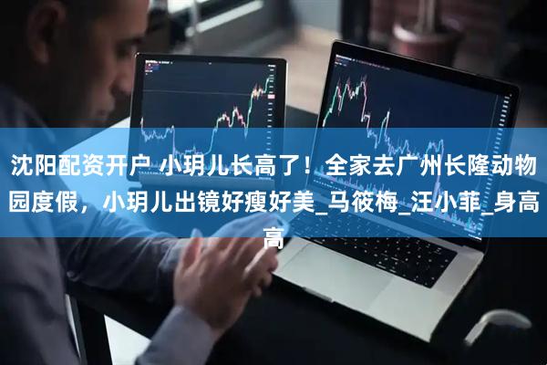 沈阳配资开户 小玥儿长高了！全家去广州长隆动物园度假，小玥儿出镜好瘦好美_马筱梅_汪小菲_身高