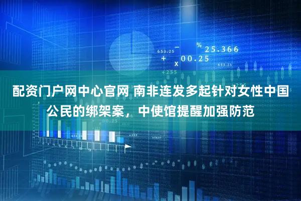 配资门户网中心官网 南非连发多起针对女性中国公民的绑架案，中使馆提醒加强防范