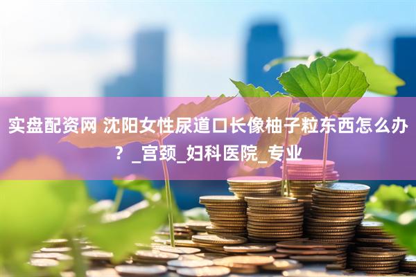 实盘配资网 沈阳女性尿道口长像柚子粒东西怎么办？_宫颈_妇科医院_专业