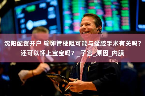 沈阳配资开户 输卵管梗阻可能与盆腔手术有关吗？还可以怀上宝宝吗？_子宫_原因_内膜