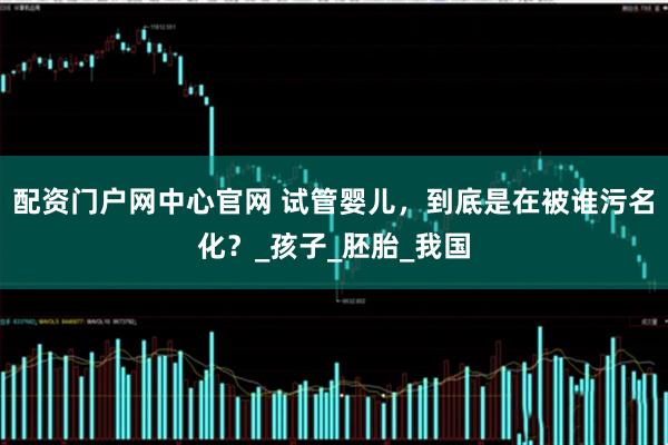 配资门户网中心官网 试管婴儿，到底是在被谁污名化？_孩子_胚胎_我国
