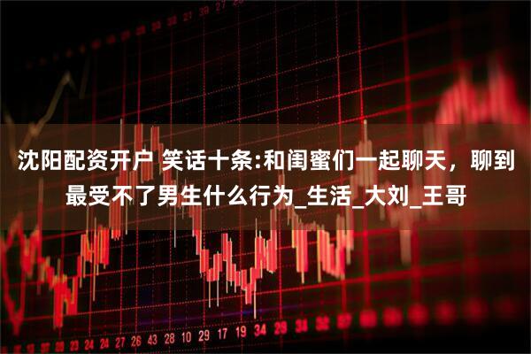 沈阳配资开户 笑话十条:和闺蜜们一起聊天，聊到最受不了男生什么行为_生活_大刘_王哥