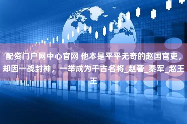 配资门户网中心官网 他本是平平无奇的赵国官吏，却因一战封神，一举成为千古名将_赵奢_秦军_赵王