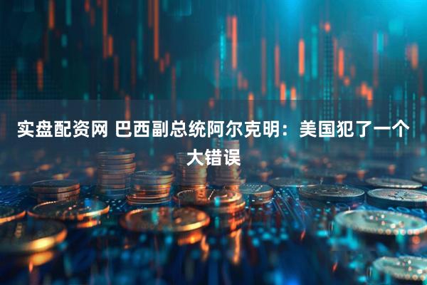 实盘配资网 巴西副总统阿尔克明：美国犯了一个大错误