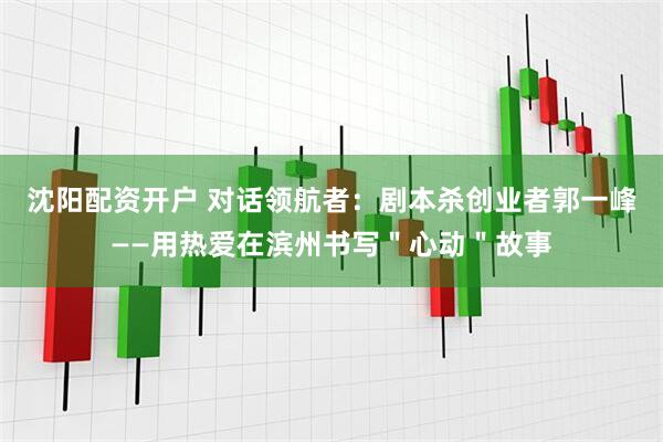沈阳配资开户 对话领航者：剧本杀创业者郭一峰——用热爱在滨州书写＂心动＂故事