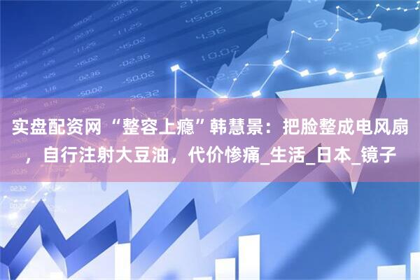 实盘配资网 “整容上瘾”韩慧景：把脸整成电风扇，自行注射大豆油，代价惨痛_生活_日本_镜子