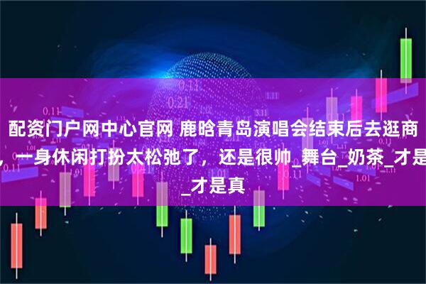 配资门户网中心官网 鹿晗青岛演唱会结束后去逛商场，一身休闲打扮太松弛了，还是很帅_舞台_奶茶_才是真