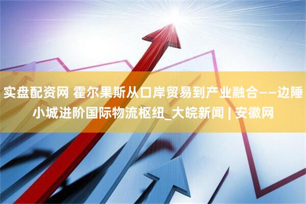 实盘配资网 霍尔果斯从口岸贸易到产业融合——边陲小城进阶国际物流枢纽_大皖新闻 | 安徽网