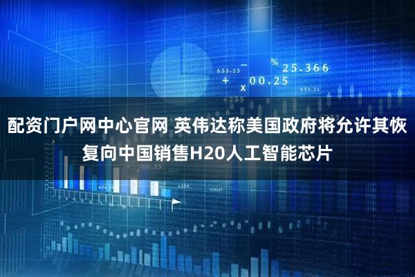 配资门户网中心官网 英伟达称美国政府将允许其恢复向中国销售H20人工智能芯片