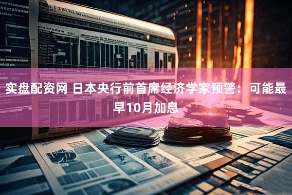 实盘配资网 日本央行前首席经济学家预警：可能最早10月加息
