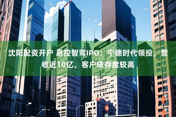 沈阳配资开户 易控智驾IPO：宁德时代领投，营收近10亿，客户依存度较高