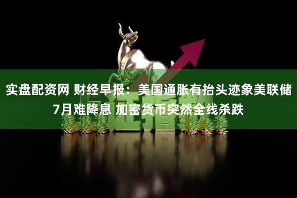 实盘配资网 财经早报：美国通胀有抬头迹象美联储7月难降息 加密货币突然全线杀跌