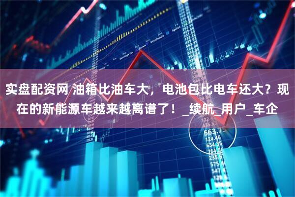 实盘配资网 油箱比油车大，电池包比电车还大？现在的新能源车越来越离谱了！_续航_用户_车企
