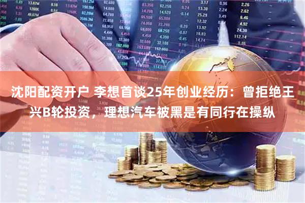 沈阳配资开户 李想首谈25年创业经历：曾拒绝王兴B轮投资，理想汽车被黑是有同行在操纵