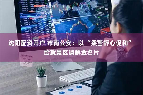 沈阳配资开户 市南公安：以 “柔警舒心促和” 绘就景区调解金名片