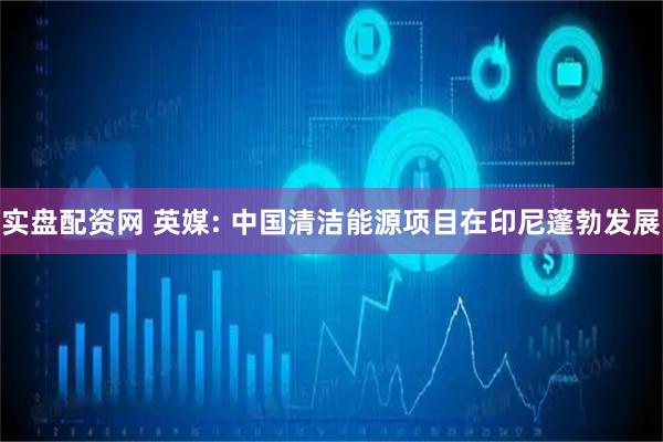 实盘配资网 英媒: 中国清洁能源项目在印尼蓬勃发展