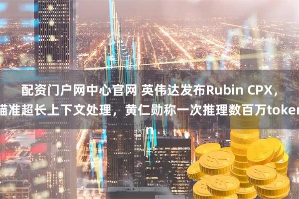 配资门户网中心官网 英伟达发布Rubin CPX，瞄准超长上下文处理，黄仁勋称一次推理数百万token