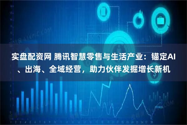 实盘配资网 腾讯智慧零售与生活产业：锚定AI、出海、全域经营，助力伙伴发掘增长新机
