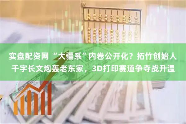 实盘配资网 “大疆系”内卷公开化？拓竹创始人千字长文炮轰老东家，3D打印赛道争夺战升温