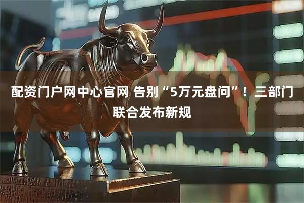 配资门户网中心官网 告别“5万元盘问”！三部门联合发布新规