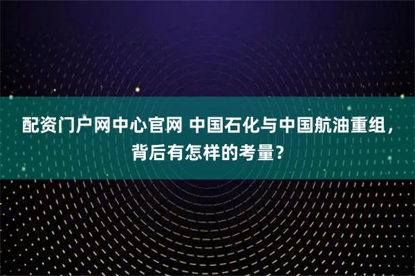 配资门户网中心官网 中国石化与中国航油重组，背后有怎样的考量？