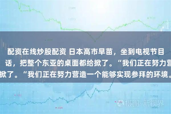 配资在线炒股配资 日本高市早苗，坐到电视节目镜头前，直接撂下一句：话，把整个东亚的桌面都给掀了。“我们正在努力营造一个能够实现参拜的环境。”