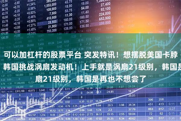 可以加杠杆的股票平台 突发特讯！想摆脱美国卡脖子，4月17日，韩国挑战涡扇发动机！上手就是涡扇21级别，韩国是再也不想尝了