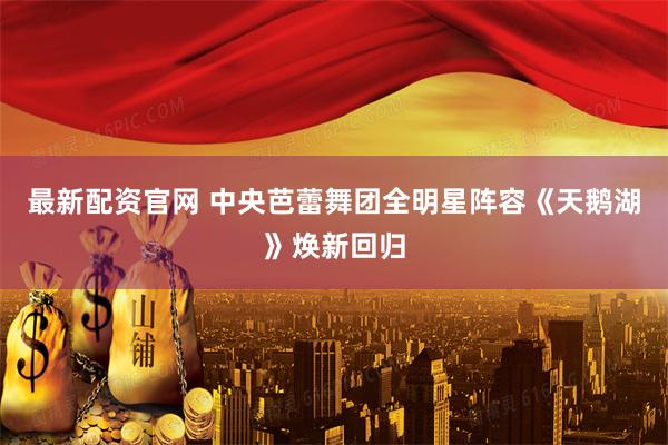 最新配资官网 中央芭蕾舞团全明星阵容《天鹅湖》焕新回归