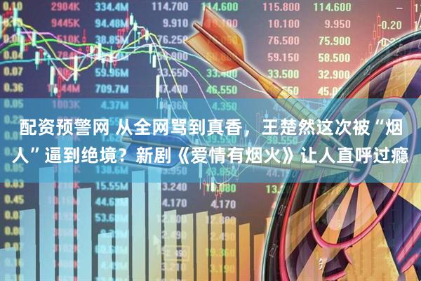 配资预警网 从全网骂到真香，王楚然这次被“烟人”逼到绝境？新剧《爱情有烟火》让人直呼过瘾