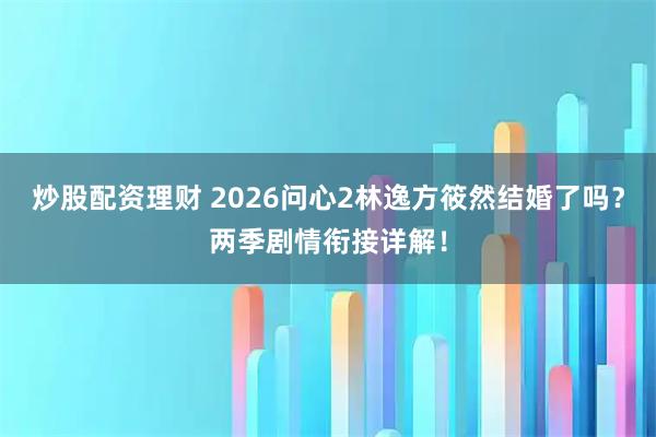 炒股配资理财 2026问心2林逸方筱然结婚了吗？两季剧情衔接详解！