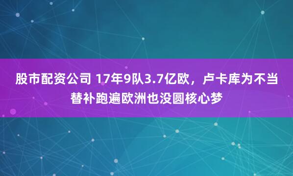 股市配资公司 17年9队3.7亿欧，卢卡库为不当替补跑遍欧洲也没圆核心梦