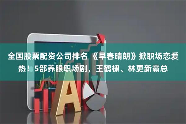 全国股票配资公司排名 《早春晴朗》掀职场恋爱热！5部养眼职场剧，王鹤棣、林更新霸总
