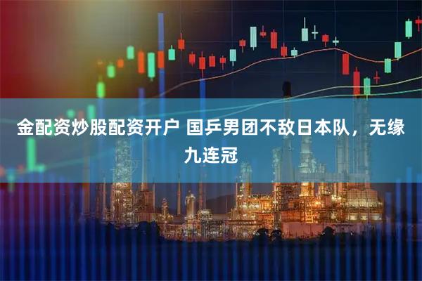 金配资炒股配资开户 国乒男团不敌日本队，无缘九连冠